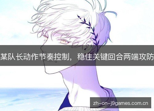 某队长动作节奏控制,稳住关键回合两端攻防 某队长动作节奏控制,稳住关键回合两端攻防