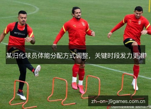 某归化球员体能分配方式调整,关键时段发力更准 某归化球员体能分配方式调整,关键时段发力更准